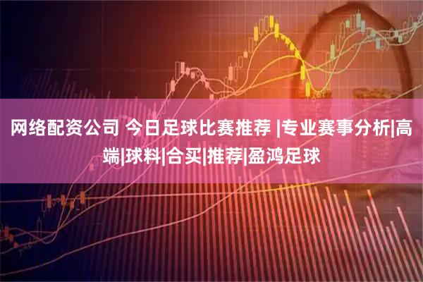 网络配资公司 今日足球比赛推荐 |专业赛事分析|高端|球料|合买|推荐|盈鸿足球