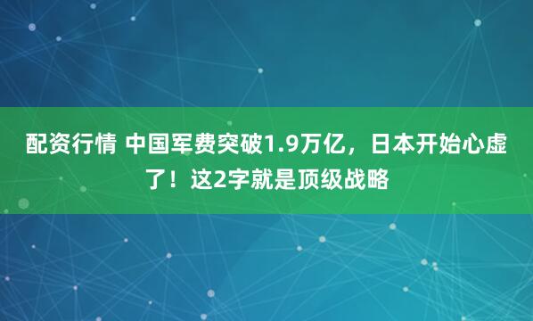配资行情 中国军费突破1.9万亿，日本开始心虚了！这2字就是顶级战略